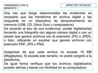 TERMINENOS CON EL
MOMENTO 1
Una vez que tenga seleccionadas las evidencias es
necesario que las transforme en archivo digital y las
resguarde en un dispositivo de almacenamiento de
memoria (USB, CD, Disco Duro y computadora).
De acuerdo al tipo de sus evidencias, puede digitalizarlas
tomando una fotografía con alguna cámara digital o con un
celular que genere archivos con la extensión JPG o JPEG,
o bien, utilizando un escáner que genere archivos con
extensión PDF, JPG o PNG.
Asegúrese de que cada archivo no exceda 10 MB
(Megabytes). Si excede este tamaño, no podrá cargarlo a la
plataforma.
De igual forma verifique que los archivos digitalizados
puedan abrirse y leerse con facilidad en su computadora.
ASPECTOS TÉCNICOS
 