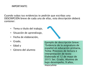 IMPORTANTE:
Cuando subas tus evidencias te pedirán que escribas una
DESCRIPCIÓN breve de cada una de ellas, esta descripción deberá
contener:
• Tema o título del trabajo,
• Situación de aprendizaje,
• Fecha de elaboración,
• Grado,
• Edad y
• Género del alumno
Ejemplo de descripción breve:
“Evidencia de la asignatura de
español en educación primaria,
Tema: Procesos de lectura e
interpretación de texto
Elaborado el 12 de mayo de
2015 3er. Grado, Alumno de
bajo desempeño, 9 años,
masculino
 