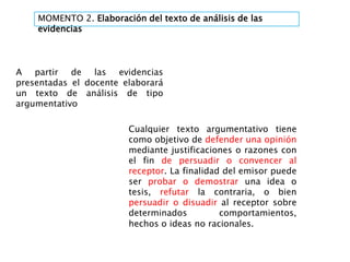 MOMENTO 2. Elaboración del texto de análisis de las
evidencias
Cualquier texto argumentativo tiene
como objetivo de defender una opinión
mediante justificaciones o razones con
el fin de persuadir o convencer al
receptor. La finalidad del emisor puede
ser probar o demostrar una idea o
tesis, refutar la contraria, o bien
persuadir o disuadir al receptor sobre
determinados comportamientos,
hechos o ideas no racionales.
A partir de las evidencias
presentadas el docente elaborará
un texto de análisis de tipo
argumentativo
 