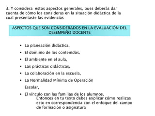  La planeación didáctica,
 El dominio de los contenidos,
 El ambiente en el aula,
 Las prácticas didácticas,
 La colaboración en la escuela,
 La Normalidad Mínima de Operación
Escolar,
 El vínculo con las familias de los alumnos.
ASPECTOS QUE SON CONSIDERADOS EN LA EVALUACIÓN DEL
DESEMPEÑO DOCENTE
Entonces en tu texto debes explicar cómo realizas
esto en correspondencia con el enfoque del campo
de formación o asignatura
3. Y considera estos aspectos generales, pues deberás dar
cuenta de cómo los consideras en la situación didáctica de la
cual presentaste las evidencias
 