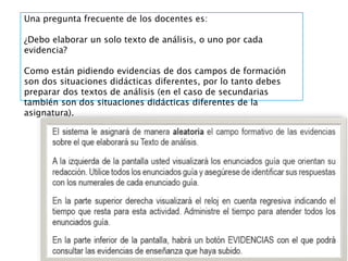 Una pregunta frecuente de los docentes es:
¿Debo elaborar un solo texto de análisis, o uno por cada
evidencia?
Como están pidiendo evidencias de dos campos de formación
son dos situaciones didácticas diferentes, por lo tanto debes
preparar dos textos de análisis (en el caso de secundarias
también son dos situaciones didácticas diferentes de la
asignatura).
 