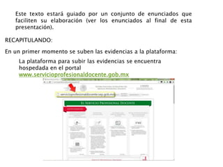 Este texto estará guiado por un conjunto de enunciados que
faciliten su elaboración (ver los enunciados al final de esta
presentación).
La plataforma para subir las evidencias se encuentra
hospedada en el portal
www.servicioprofesionaldocente.gob.mx
En un primer momento se suben las evidencias a la plataforma:
RECAPITULANDO:
 