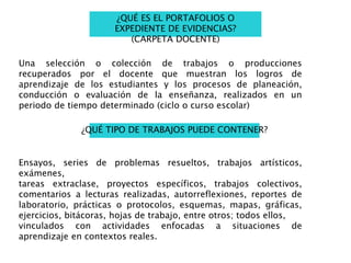 ¿QUÉ ES EL PORTAFOLIOS O
EXPEDIENTE DE EVIDENCIAS?
(CARPETA DOCENTE)
Una selección o colección de trabajos o producciones
recuperados por el docente que muestran los logros de
aprendizaje de los estudiantes y los procesos de planeación,
conducción o evaluación de la enseñanza, realizados en un
periodo de tiempo determinado (ciclo o curso escolar)
¿QUÉ TIPO DE TRABAJOS PUEDE CONTENER?
Ensayos, series de problemas resueltos, trabajos artísticos,
exámenes,
tareas extraclase, proyectos específicos, trabajos colectivos,
comentarios a lecturas realizadas, autorreflexiones, reportes de
laboratorio, prácticas o protocolos, esquemas, mapas, gráficas,
ejercicios, bitácoras, hojas de trabajo, entre otros; todos ellos,
vinculados con actividades enfocadas a situaciones de
aprendizaje en contextos reales.
 