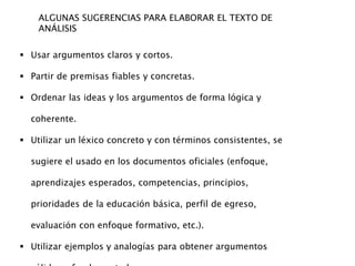 ALGUNAS SUGERENCIAS PARA ELABORAR EL TEXTO DE
ANÁLISIS
 Usar argumentos claros y cortos.
 Partir de premisas fiables y concretas.
 Ordenar las ideas y los argumentos de forma lógica y
coherente.
 Utilizar un léxico concreto y con términos consistentes, se
sugiere el usado en los documentos oficiales (enfoque,
aprendizajes esperados, competencias, principios,
prioridades de la educación básica, perfil de egreso,
evaluación con enfoque formativo, etc.).
 Utilizar ejemplos y analogías para obtener argumentos
 