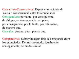 Causativos-Consecutivos. Expresan relaciones de
causa o consecuencia entre los enunciados
Consecutivos: por tanto, por consiguiente,
de ahí que, en consecuencia, así pues,
por consiguiente, por lo tanto, por esta razón,
de manera que.
Causales: porque, pues, puesto que.
Comparativos. Subrayan algún tipo de semejanza entre
los enunciados. Del mismo modo, igualmente,
análogamente, de modo similar.
 