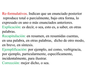 Re-formulativos. Indican que un enunciado posterior
reproduce total o parcialmente, bajo otra forma, lo
expresado en uno o más enunciados anteriores.
Explicación: es decir, o sea, esto es, a saber, en otras
palabras.
Recapitulación: en resumen, en resumidas cuentas,
en una palabra, en otras palabras, dicho de otro modo,
en breve, en síntesis.
Ejemplificación: por ejemplo, así como, verbigracia,
por ejemplo, particularmente, específicamente,
incidentalmente, para ilustrar.
Corrección: mejor dicho, o sea.
 