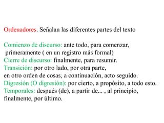 Ordenadores. Señalan las diferentes partes del texto
Comienzo de discurso: ante todo, para comenzar,
primeramente ( en un registro más formal)
Cierre de discurso: finalmente, para resumir.
Transición: por otro lado, por otra parte,
en otro orden de cosas, a continuación, acto seguido.
Digresión (O digresión): por cierto, a propósito, a todo esto.
Temporales: después (de), a partir de... , al principio,
finalmente, por último.
 