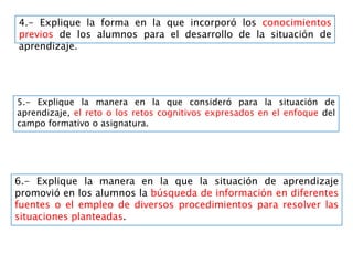 4.- Explique la forma en la que incorporó los conocimientos
previos de los alumnos para el desarrollo de la situación de
aprendizaje.
5.- Explique la manera en la que consideró para la situación de
aprendizaje, el reto o los retos cognitivos expresados en el enfoque del
campo formativo o asignatura.
6.- Explique la manera en la que la situación de aprendizaje
promovió en los alumnos la búsqueda de información en diferentes
fuentes o el empleo de diversos procedimientos para resolver las
situaciones planteadas.
 