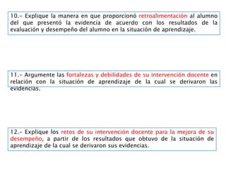 10.- Explique la manera en que proporcionó retroalimentación al alumno
del que presentó la evidencia de acuerdo con los resultados de la
evaluación y desempeño del alumno en la situación de aprendizaje.
11.- Argumente las fortalezas y debilidades de su intervención docente en
relación con la situación de aprendizaje de la cual se derivaron las
evidencias.
12.- Explique los retos de su intervención docente para la mejora de su
desempeño, a partir de los resultados que obtuvo de la situación de
aprendizaje de la cual se derivaron sus evidencias.
 