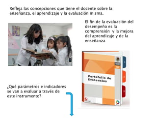 Refleja las concepciones que tiene el docente sobre la
enseñanza, el aprendizaje y la evaluación misma.
El fin de la evaluación del
desempeño es la
comprensión y la mejora
del aprendizaje y de la
enseñanza
¿Qué parámetros e indicadores
se van a evaluar a través de
este instrumento?
 