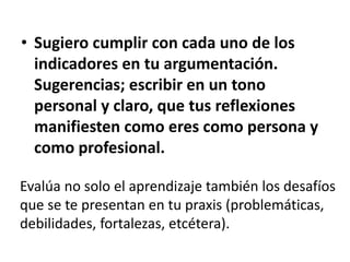 • Sugiero cumplir con cada uno de los
indicadores en tu argumentación.
Sugerencias; escribir en un tono
personal y claro, que tus reflexiones
manifiesten como eres como persona y
como profesional.
Evalúa no solo el aprendizaje también los desafíos
que se te presentan en tu praxis (problemáticas,
debilidades, fortalezas, etcétera).
 