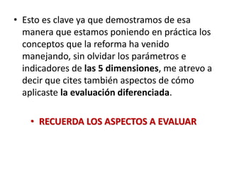 • Esto es clave ya que demostramos de esa
manera que estamos poniendo en práctica los
conceptos que la reforma ha venido
manejando, sin olvidar los parámetros e
indicadores de las 5 dimensiones, me atrevo a
decir que cites también aspectos de cómo
aplicaste la evaluación diferenciada.
• RECUERDA LOS ASPECTOS A EVALUAR
 