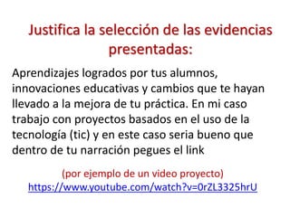 Justifica la selección de las evidencias
presentadas:
Aprendizajes logrados por tus alumnos,
innovaciones educativas y cambios que te hayan
llevado a la mejora de tu práctica. En mi caso
trabajo con proyectos basados en el uso de la
tecnología (tic) y en este caso seria bueno que
dentro de tu narración pegues el link
(por ejemplo de un video proyecto)
https://www.youtube.com/watch?v=0rZL3325hrU
 