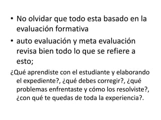 • No olvidar que todo esta basado en la
evaluación formativa
• auto evaluación y meta evaluación
revisa bien todo lo que se refiere a
esto;
¿Qué aprendiste con el estudiante y elaborando
el expediente?, ¿qué debes corregir?, ¿qué
problemas enfrentaste y cómo los resolviste?,
¿con qué te quedas de toda la experiencia?.
 