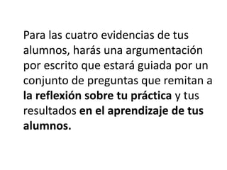 Para las cuatro evidencias de tus
alumnos, harás una argumentación
por escrito que estará guiada por un
conjunto de preguntas que remitan a
la reflexión sobre tu práctica y tus
resultados en el aprendizaje de tus
alumnos.
 