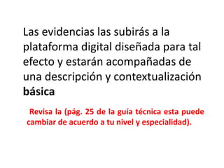 Las evidencias las subirás a la
plataforma digital diseñada para tal
efecto y estarán acompañadas de
una descripción y contextualización
básica
Revisa la (pág. 25 de la guía técnica esta puede
cambiar de acuerdo a tu nivel y especialidad).
 