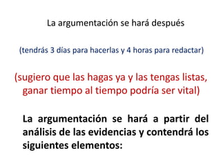 La argumentación se hará después
(tendrás 3 días para hacerlas y 4 horas para redactar)
(sugiero que las hagas ya y las tengas listas,
ganar tiempo al tiempo podría ser vital)
La argumentación se hará a partir del
análisis de las evidencias y contendrá los
siguientes elementos:
 