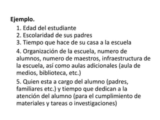 Ejemplo.
1. Edad del estudiante
2. Escolaridad de sus padres
3. Tiempo que hace de su casa a la escuela
4. Organización de la escuela, numero de
alumnos, numero de maestros, infraestructura de
la escuela, así como aulas adicionales (aula de
medios, biblioteca, etc.)
5. Quien esta a cargo del alumno (padres,
familiares etc.) y tiempo que dedican a la
atención del alumno (para el cumplimiento de
materiales y tareas o investigaciones)
 