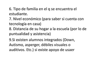 6. Tipo de familia en el q se encuentra el
estudiante.
7. Nivel económico (para saber si cuenta con
tecnología en casa)
8. Distancia de su hogar a la escuela (por lo de
puntualidad y asistencia)
9.Si existen alumnos integrados (Down,
Autismo, asperger, débiles visuales o
auditivos. Etc.) si existe apoyo de usaer
 