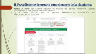 II. Procedimiento de usuario para el manejo de la plataforma
1. Ingrese al portal del Sistema Nacional de Registro del Servicio Profesional Docente
http://www.servicioprofesionaldocente.sep.gob.mx/
2. En el menú principal, elija las pestañas PERMANENCIA/ EVALUACIÓN DE
BÁSICA/ DOCENTES 2016-2017
 