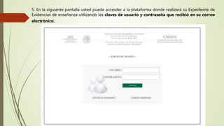5. En la siguiente pantalla usted puede accesder a la plataforma donde realizará su Expediente de
Evidencias de enseñanza utilizando las claves de usuario y contraseña que recibió en su correo
electrónico.
 