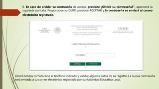 6. En caso de olvidar su contraseña de acceso, presione ¿Olvidó su contraseña?”, aparecerá la
siguiente pantalla. Proporcione su CURP, presione ACEPTAR y la contraseña se enviará al correo
electrónico registrado.
Usted deberá comunicarse al teléfono indicado y validar algunos datos de su registro. La nueva contraseña
será enviada a su correo electrónico registrado por su Autoridad Educativa Local.
 