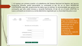 7. Al ingresar por primera ocasión a la plataforma del Sistema Nacional de Registro del Servicio
Profesional Docente, podrá personalizar su contraseña al dar clic en el menú MODIFICAR
CONTRASEÑA, para ello, proporcione los datos que se solicitan. Es recomendable que genere una
contraseña que sólo usted conozca y recuerde fácilmente. Al dar clic en el botón ACEPTAR, la
nueva contraseña se enviará a su correo electrónico registrado por su Autoridad Educativa Local.
RECOMENDACIÓN
Haga una carpeta física
en la que archive todo lo
relacionado con su
evaluación como
contraseñas, folio,
impresión de
comprobantes, copia de
sus trabajos, etc.
 