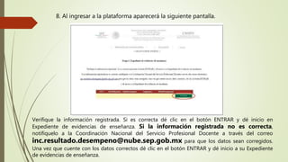 8. Al ingresar a la plataforma aparecerá la siguiente pantalla.
Verifique la información registrada. Si es correcta dé clic en el botón ENTRAR y dé inicio en
Expediente de evidencias de enseñanza. Si la información registrada no es correcta,
notifíquelo a la Coordinación Nacional del Servicio Profesional Docente a través del correo
inc.resultado.desempeno@nube.sep.gob.mx para que los datos sean corregidos.
Una vez que cuente con los datos correctos dé clic en el botón ENTRAR y dé inicio a su Expediente
de evidencias de enseñanza.
 