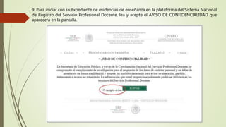 9. Para iniciar con su Expediente de evidencias de enseñanza en la plataforma del Sistema Nacional
de Registro del Servicio Profesional Docente, lea y acepte el AVISO DE CONFIDENCIALIDAD que
aparecerá en la pantalla.
 