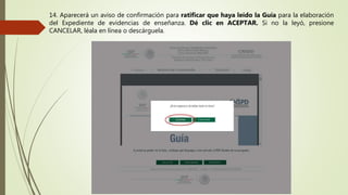 14. Aparecerá un aviso de confirmación para ratificar que haya leído la Guía para la elaboración
del Expediente de evidencias de enseñanza. Dé clic en ACEPTAR. Si no la leyó, presione
CANCELAR, léala en línea o descárguela.
 
