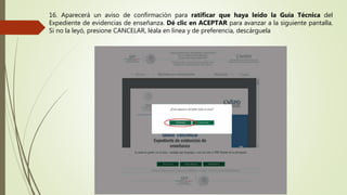 16. Aparecerá un aviso de confirmación para ratificar que haya leído la Guía Técnica del
Expediente de evidencias de enseñanza. Dé clic en ACEPTAR para avanzar a la siguiente pantalla.
Si no la leyó, presione CANCELAR, léala en línea y de preferencia, descárguela
 