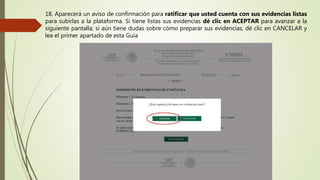 18. Aparecerá un aviso de confirmación para ratificar que usted cuenta con sus evidencias listas
para subirlas a la plataforma. Si tiene listas sus evidencias dé clic en ACEPTAR para avanzar a la
siguiente pantalla; si aún tiene dudas sobre cómo preparar sus evidencias, dé clic en CANCELAR y
lea el primer apartado de esta Guía
 