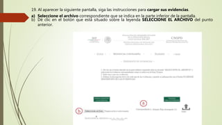 19. Al aparecer la siguiente pantalla, siga las instrucciones para cargar sus evidencias.
a) Seleccione el archivo correspondiente que se indica en la parte inferior de la pantalla.
b) Dé clic en el botón que está situado sobre la leyenda SELECCIONE EL ARCHIVO del punto
anterior.
 