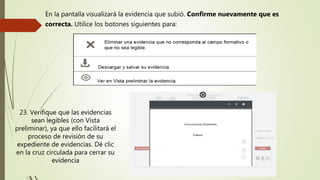 En la pantalla visualizará la evidencia que subió. Confirme nuevamente que es
correcta. Utilice los botones siguientes para:
23. Verifique que las evidencias
sean legibles (con Vista
preliminar), ya que ello facilitará el
proceso de revisión de su
expediente de evidencias. Dé clic
en la cruz circulada para cerrar su
evidencia
 