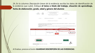 24. En la columna Descripción breve de la evidencia, escriba los datos de identificación de
la evidencia que subió. Indique el tema o título del trabajo, situación de aprendizaje,
fecha de elaboración, grado, edad y género del alumno
Al finalizar, presione el botón GUARDAR DESCRIPCIÓN DE LAS EVIDENCIAS.
 