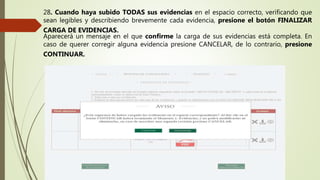 28. Cuando haya subido TODAS sus evidencias en el espacio correcto, verificando que
sean legibles y describiendo brevemente cada evidencia, presione el botón FINALIZAR
CARGA DE EVIDENCIAS.
Aparecerá un mensaje en el que confirme la carga de sus evidencias está completa. En
caso de querer corregir alguna evidencia presione CANCELAR, de lo contrario, presione
CONTINUAR.
 