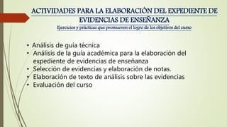 • Análisis de guía técnica
• Análisis de la guía académica para la elaboración del
expediente de evidencias de enseñanza
• Selección de evidencias y elaboración de notas.
• Elaboración de texto de análisis sobre las evidencias
• Evaluación del curso
ACTIVIDADES PARA LA ELABORACIÓN DEL EXPEDIENTE DE
EVIDENCIAS DE ENSEÑANZA
Ejercicios y prácticas que promueven el logro de los objetivos del curso
 