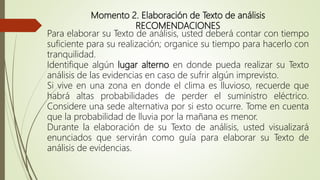 Momento 2. Elaboración de Texto de análisis
RECOMENDACIONES
Para elaborar su Texto de análisis, usted deberá contar con tiempo
suficiente para su realización; organice su tiempo para hacerlo con
tranquilidad.
Identifique algún lugar alterno en donde pueda realizar su Texto
análisis de las evidencias en caso de sufrir algún imprevisto.
Si vive en una zona en donde el clima es lluvioso, recuerde que
habrá altas probabilidades de perder el suministro eléctrico.
Considere una sede alternativa por si esto ocurre. Tome en cuenta
que la probabilidad de lluvia por la mañana es menor.
Durante la elaboración de su Texto de análisis, usted visualizará
enunciados que servirán como guía para elaborar su Texto de
análisis de evidencias.
 