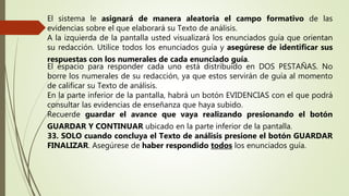 El sistema le asignará de manera aleatoria el campo formativo de las
evidencias sobre el que elaborará su Texto de análisis.
A la izquierda de la pantalla usted visualizará los enunciados guía que orientan
su redacción. Utilice todos los enunciados guía y asegúrese de identificar sus
respuestas con los numerales de cada enunciado guía.
El espacio para responder cada uno está distribuido en DOS PESTAÑAS. No
borre los numerales de su redacción, ya que estos servirán de guía al momento
de calificar su Texto de análisis.
En la parte inferior de la pantalla, habrá un botón EVIDENCIAS con el que podrá
consultar las evidencias de enseñanza que haya subido.
Recuerde guardar el avance que vaya realizando presionando el botón
GUARDAR Y CONTINUAR ubicado en la parte inferior de la pantalla.
33. SOLO cuando concluya el Texto de análisis presione el botón GUARDAR
FINALIZAR. Asegúrese de haber respondido todos los enunciados guía.
 