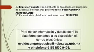 35. Imprima y guarde el comprobante de finalización del Expediente
de evidencias de enseñanza presionando el botón GENERAR
COMPROBANTE.
36. Para salir de la plataforma presione el botón FINALIZAR.
Para mayor información y dudas sobre la
plataforma ponemos a su disposición el
correo electrónico:
evaldesempenobasica@nube.sep.gob.mx
y el teléfono 01551500 9406.
 
