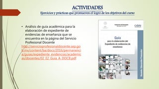 • Análisis de guía académica para la
elaboración de expediente de
evidencias de enseñanza que se
encuentra en la página del Servicio
Profesional Docente
http://servicioprofesionaldocente.sep.go
b.mx/content/ba/docs/2016/permanenci
a/guias/expediente_evidencias/academic
as/docentes/02_E2_Guia_A_DOCB.pdf
ACTIVIDADES
Ejercicios y prácticas que promueven el logro de los objetivos del curso
 