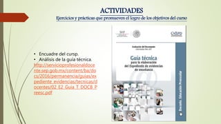 • Encuadre del cursp.
• Análisis de la guía técnica.
http://servicioprofesionaldoce
nte.sep.gob.mx/content/ba/do
cs/2016/permanencia/guias/ex
pediente_evidencias/tecnicas/d
ocentes/02_E2_Guia_T_DOCB_P
reesc.pdf
ACTIVIDADES
Ejercicios y prácticas que promueven el logro de los objetivos del curso
 