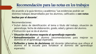 Recomendación para las notas en los trabajos
De acuerdo a la guía técnica y académica “Las evidencias podrán ser
distintos trabajos desarrollados por los alumnos, calificados o con notas
hechas por el docente”.
Recomendaciones:
 Incluir datos de identificación: el tema o título del trabajo, situación de
aprendizaje, fecha de elaboración, grado, edad y género del alumno.
 Instrucción que se da al alumno
 Situación del alumno respecto al aprendizaje esperado
 Retroalimentación al alumno (recomendaciones para mejorar su
dominio en el aprendizaje esperado).
 Reflexión y toma de decisiones del docente (alternativas que ofrece al
alumno en la escuela para fortalecer el dominio del aprendizaje
esperado).
 