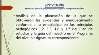 • Análisis de la planeación de la que se
obtuvieron las evidencias y enriquecimiento
conforme a lo establecido en los principios
pedagógicos 1.2, 1.3, 1.6 y 1.7 del Plan de
estudios y la guía del maestro en el Programa
del nivel o asignatura correspondiente.
ACTIVIDADES
Ejercicios y prácticas que promueven el logro de los objetivos del curso
 