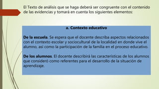 El Texto de análisis que se haga deberá ser congruente con el contenido
de las evidencias y tomará en cuenta los siguientes elementos:
a. Contexto educativo
De la escuela. Se espera que el docente describa aspectos relacionados
con el contexto escolar y sociocultural de la localidad en donde vive el
alumno, así como la participación de la familia en el proceso educativo.
De los alumnos. El docente describirá las características de los alumnos
que consideró como referentes para el desarrollo de la situación de
aprendizaje.
 