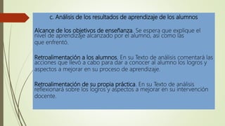 c. Análisis de los resultados de aprendizaje de los alumnos
Alcance de los objetivos de enseñanza. Se espera que explique el
nivel de aprendizaje alcanzado por el alumno, así como las
que enfrentó.
Retroalimentación a los alumnos. En su Texto de análisis comentará las
acciones que llevó a cabo para dar a conocer al alumno los logros y
aspectos a mejorar en su proceso de aprendizaje.
Retroalimentación de su propia práctica. En su Texto de análisis
reflexionará sobre los logros y aspectos a mejorar en su intervención
docente.
 