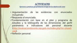 • Argumentación de las evidencias con enunciados
incluyendo:
Respuesta al enunciado.
Fundamentación con base en el plan y programa de
estudios y la bibliografía de las dimensiones del perfil
parámetros e indicadores del personal docente
(http://evaluaciondocente.sep.gob.mx/index.php?m=showG
uias).
Reflexión personal.
ACTIVIDADES
Ejercicios y prácticas que promueven el logro de los objetivos del curso
 
