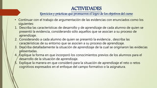 • Continuar con el trabajo de argumentación de las evidencias con enunciados como los
siguientes:
1. Describa las características de desarrollo y de aprendizaje de cada alumno de quien se
presentó la evidencia, considerando sólo aquellos que se asocian a su proceso de
aprendizaje.
2. Considerando a cada alumno de quien se presentó la evidencia , describa las
características de su entorno que se asocien a su proceso de aprendizaje.
3. Describa detalladamente la situación de aprendizaje de la cual se originaron las evidecias
presentadas.
4. Explique la forma en que incorporó los conocimientos previos de los alumnos para el
desarrollo de la situación de aprendizaje.
5. Explique la manera en que consideró para la situación de aprendizaje el reto o retos
cognitivos expresados en el enfoque del campo formativo o la asignatura.
ACTIVIDADES
Ejercicios y prácticas que promueven el logro de los objetivos del curso
 