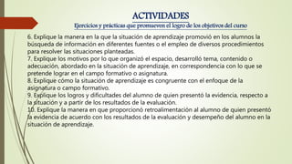 6. Explique la manera en la que la situación de aprendizaje promovió en los alumnos la
búsqueda de información en diferentes fuentes o el empleo de diversos procedimientos
para resolver las situaciones planteadas.
7. Explique los motivos por lo que organizó el espacio, desarrolló tema, contenido o
adecuación, abordado en la situación de aprendizaje, en correspondencia con lo que se
pretende lograr en el campo formativo o asignatura.
8. Explique cómo la situación de aprendizaje es congruente con el enfoque de la
asignatura o campo formativo.
9. Explique los logros y dificultades del alumno de quien presentó la evidencia, respecto a
la situación y a partir de los resultados de la evaluación.
10. Explique la manera en que proporcionó retroalimentación al alumno de quien presentó
la evidencia de acuerdo con los resultados de la evaluación y desempeño del alumno en la
situación de aprendizaje.
ACTIVIDADES
Ejercicios y prácticas que promueven el logro de los objetivos del curso
 