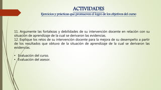 11. Argumente las fortalezas y debilidades de su intervención docente en relación con su
situación de aprendizaje de la cual se derivaron las evidencias.
12. Explique los retos de su intervención docente para la mejora de su desempeño a partir
de los resultados que obtuvo de la situación de aprendizaje de la cual se derivaron las
evidencias.
• Evaluación del curso.
• Evaluación del asesor.
ACTIVIDADES
Ejercicios y prácticas que promueven el logro de los objetivos del curso
 